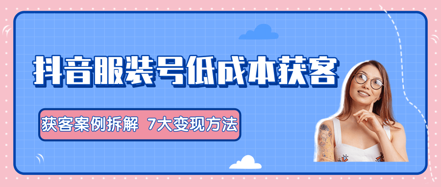 服装抖音号+获客的案例拆解，13种低成本获客方式，7大变现方法，直接上干货！-绝版学习资料库