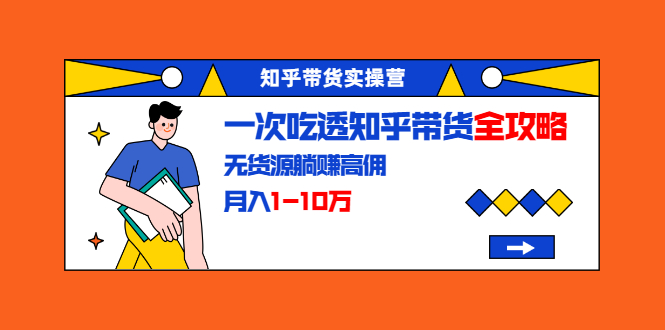知乎带货实操营：一次吃透知乎带货全攻略 无货源躺赚高佣，月入1-10万-绝版学习资料库