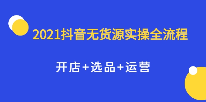 2021抖音无货源实操全流程，开店+选品+运营，全职兼职都可操作-绝版学习资料库