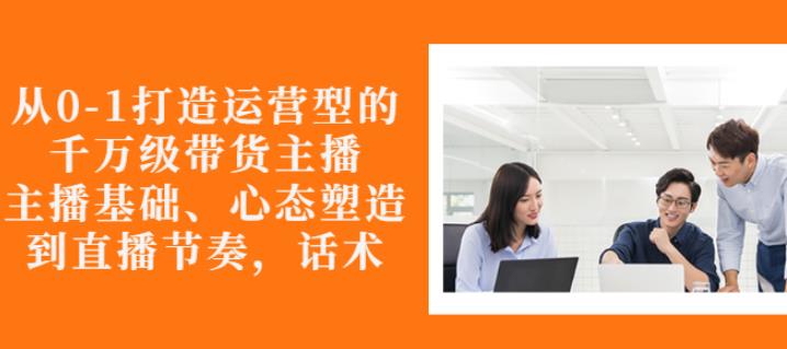 从0-1打造运营型的带货主播：主播基础、心态塑造，能力培养到直播节奏，话术进行全面讲-绝版学习资料库
