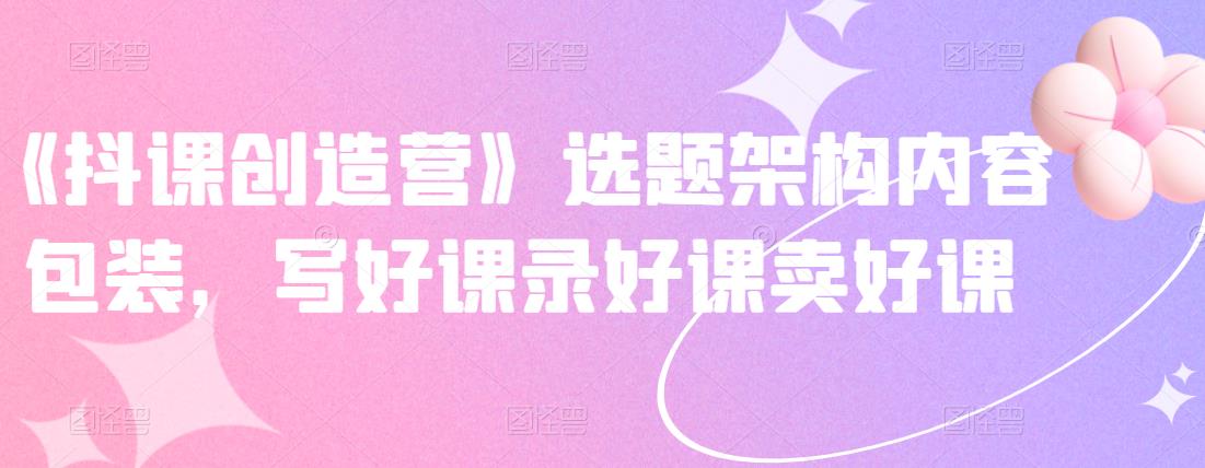 《抖课创造营》选题架构内容包装，写好课录好课卖好课-绝版学习资料库