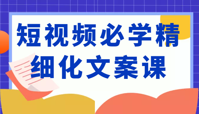 短视频必学精细化文案课，提升你的内容创作能力、升级迭代能力和变现力（价值333元）-绝版学习资料库