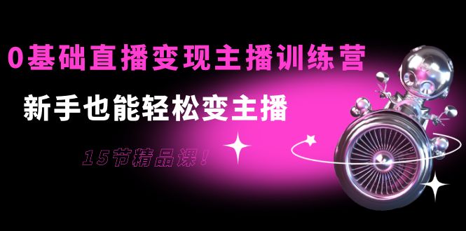 0基础直播变现主播训练营：新手也能轻松变主播，15节精品课-绝版学习资料库