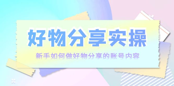 好物分享实操：新手如何做好物分享的账号内容，实操教学-绝版学习资料库
