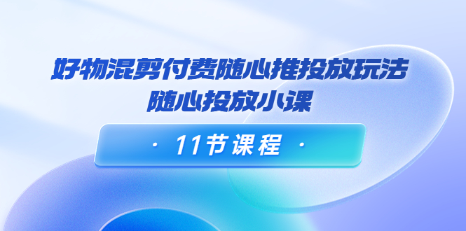 好物混剪付费随心推投放玩法，随心投放小课（11节课程）-绝版学习资料库