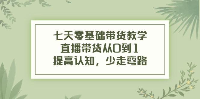 七天零基础带货教学，直播带货从0到1，提高认知，少走弯路-绝版学习资料库