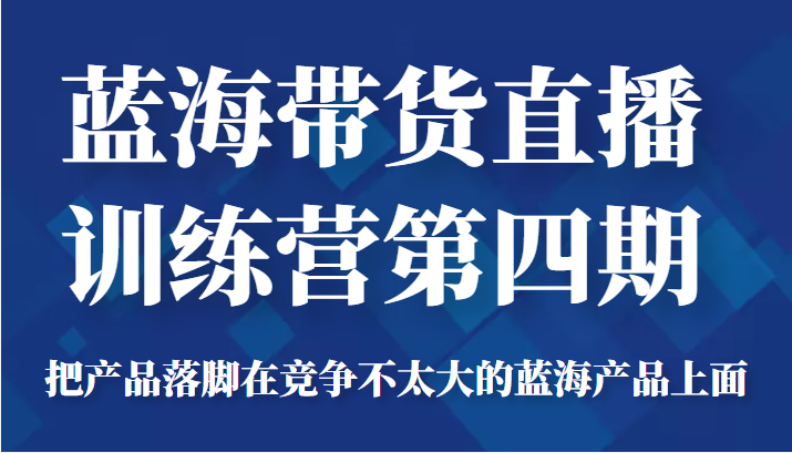 蓝海带货直播训练营第四期，把产品落脚在竞争不太大的蓝海产品上面（价值4980元）-绝版学习资料库