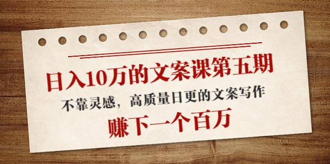 日入10万的文案课第五期， 不靠灵感，高质量日更的文案写作，赚下一个百万-绝版学习资料库