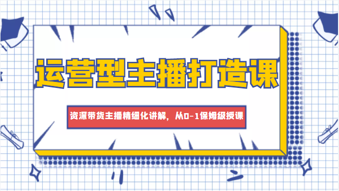 运营型主播打造课，资深带货主播精细化讲解，从0-1保姆级授课-绝版学习资料库