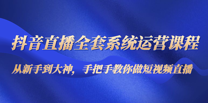 抖音直播全套系统运营课程：从新手到大神，手把手教你做直播短视频-绝版学习资料库