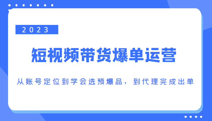 2023短视频带货爆单运营，从账号定位到学会选预爆品，到代理完成出单（价值1250元）-绝版学习资料库