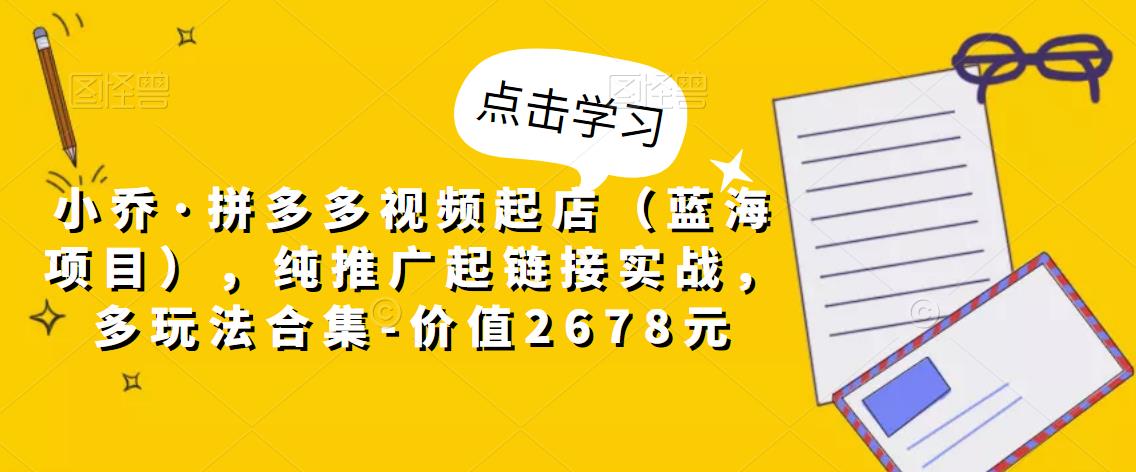 小乔·拼多多视频起店（蓝海项目），纯推广起链接实战，多玩法合集-价值2678元-绝版学习资料库