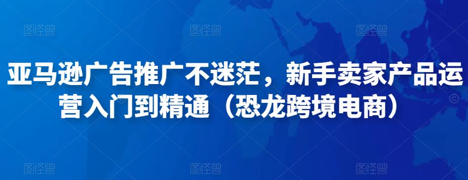 亚马逊广告推广不迷茫，新手卖家产品运营入门到精通（恐龙跨境电商）-绝版学习资料库