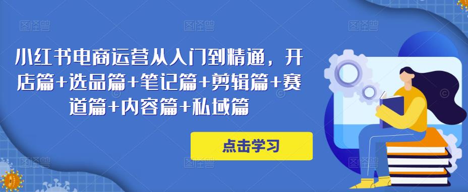 小红书电商运营从入门到精通，开店篇+选品篇+笔记篇+剪辑篇+赛道篇+内容篇+私域篇-绝版学习资料库
