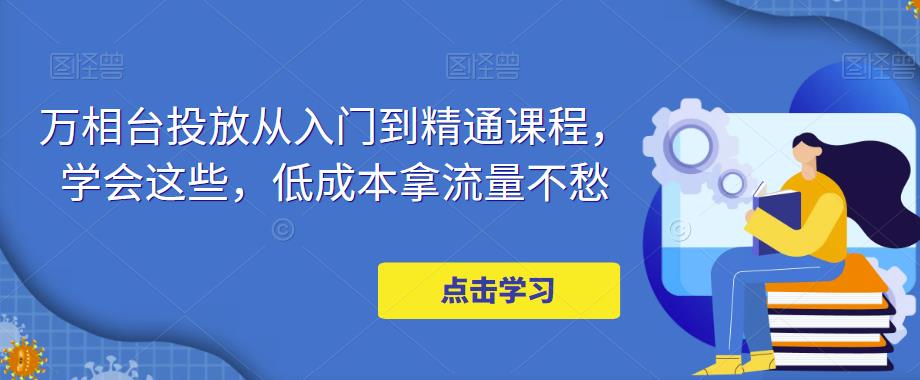 万相台投放从入门到精通课程，学会这些，低成本拿流量不愁-绝版学习资料库