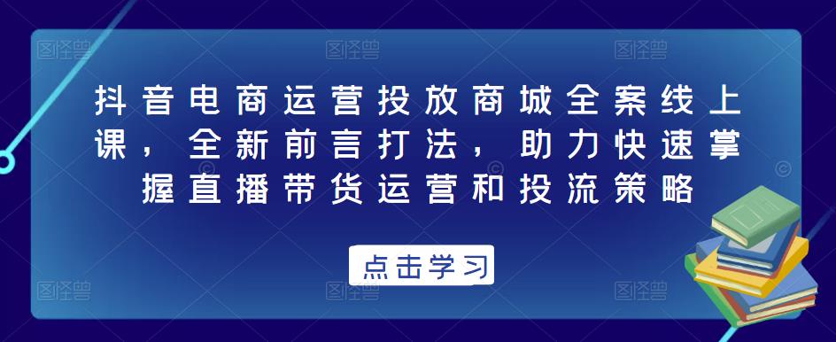 抖音电商运营投放商城全案线上课，全新前言打法，助力快速掌握直播带货运营和投流策略-绝版学习资料库