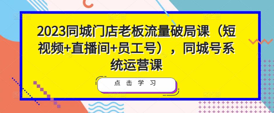 2023同城门店老板流量破局课（短视频+直播间+员工号），同城号系统运营课-绝版学习资料库
