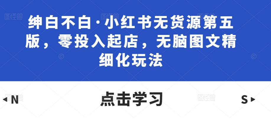 绅白不白·小红书无货源第五版，零投入起店，无脑图文精细化玩法-绝版学习资料库