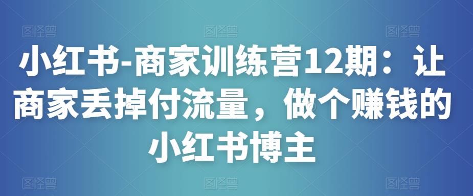 小红书-商家训练营12期：让商家丢掉付流量，做个赚钱的小红书博主-绝版学习资料库