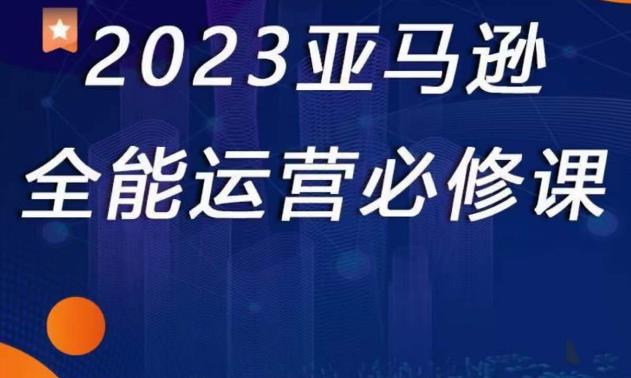 2023亚马逊全能运营必修课，全面认识亚马逊平台+精品化选品+CPC广告的极致打法-绝版学习资料库