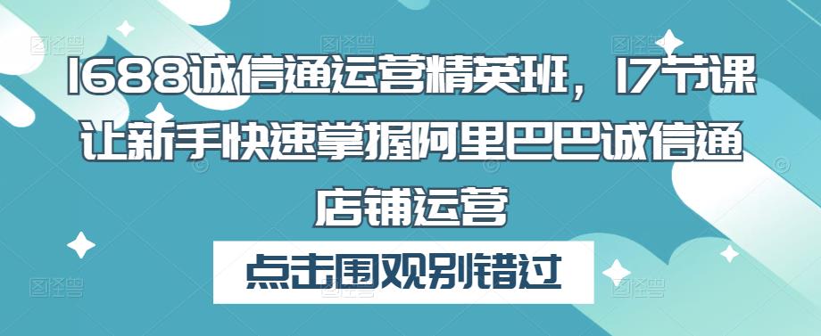 1688诚信通运营精英班，17节课让新手快速掌握阿里巴巴诚信通店铺运营-绝版学习资料库