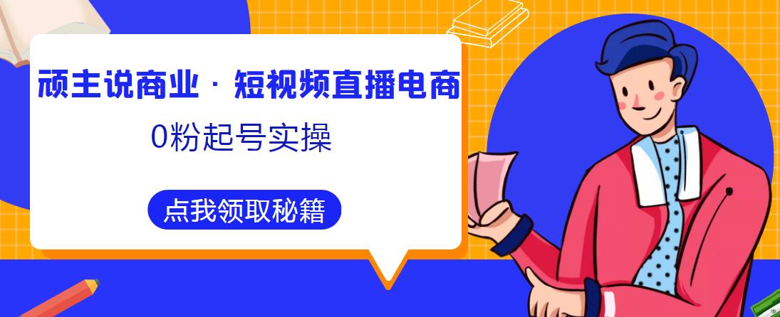 顽主说商业·短视频直播电商0粉起号实操，超800分钟超强实操干活，高效时间、快速落地拿成果-绝版学习资料库