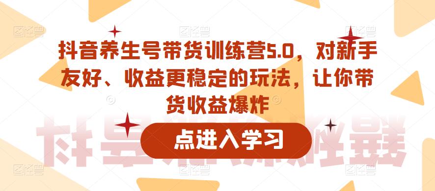 抖音养生号带货训练营5.0，对新手友好、收益更稳定的玩法，让你带货收益爆炸-绝版学习资料库