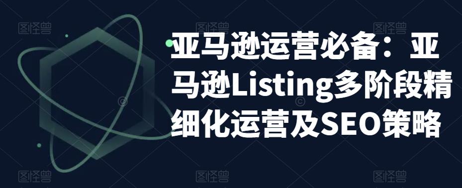 亚马逊运营必备：亚马逊Listing多阶段精细化运营及SEO策略-绝版学习资料库