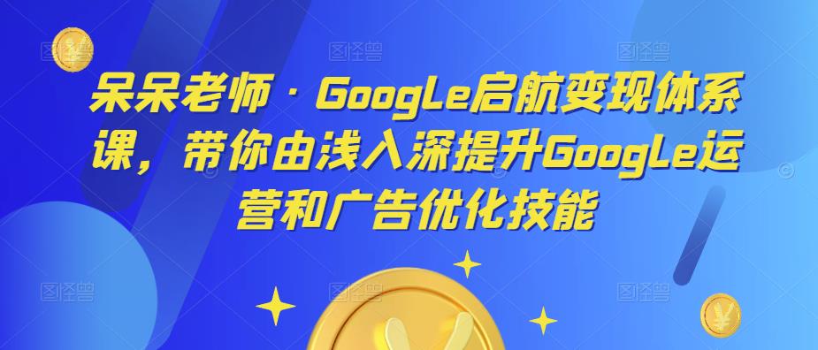 呆呆老师·Google启航变现体系课，带你由浅入深提升Google运营和广告优化技能-绝版学习资料库