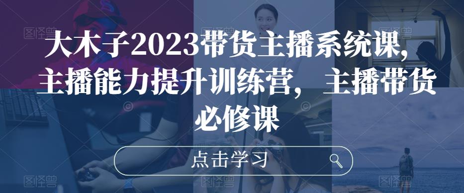 大木子2023带货主播系统课，主播能力提升训练营，主播带货必修课-绝版学习资料库