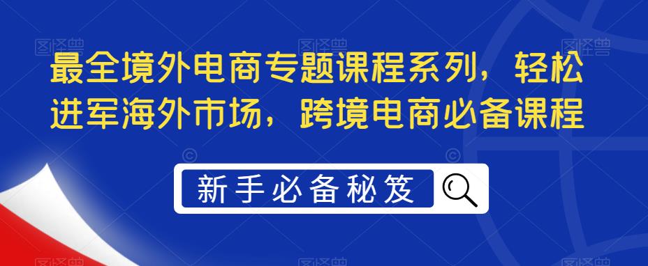 最全境外电商专题课程系列，轻松进军海外市场，跨境电商必备课程-绝版学习资料库