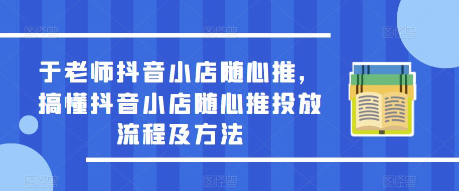 于老师抖音小店随心推，搞懂抖音小店随心推投放流程及方法-绝版学习资料库