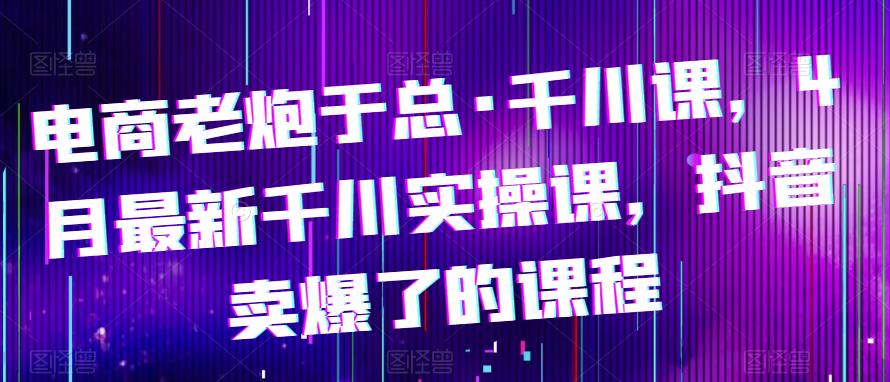电商老炮于总·千川课，最新千川实操课，抖音卖爆了的课程-绝版学习资料库