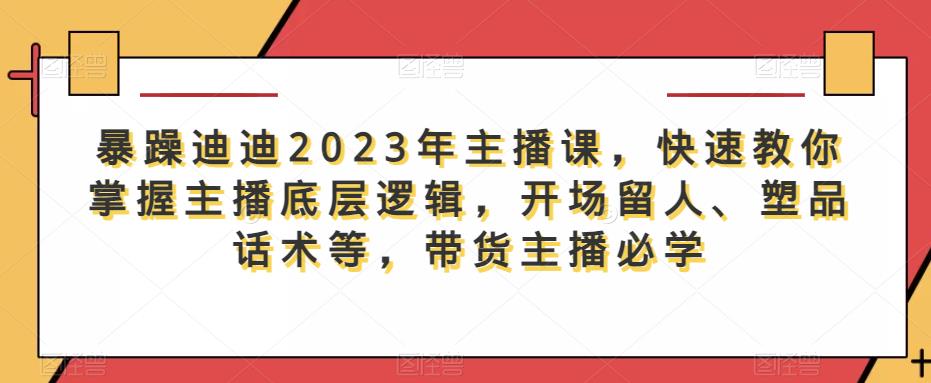 暴躁迪迪2023年主播课，快速教你掌握主播底层逻辑，开场留人、塑品话术等，带货主播必学-绝版学习资料库