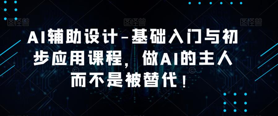 AI辅助设计-基础入门与初步应用课程，做AI的主人而不是被替代【好课】-绝版学习资料库